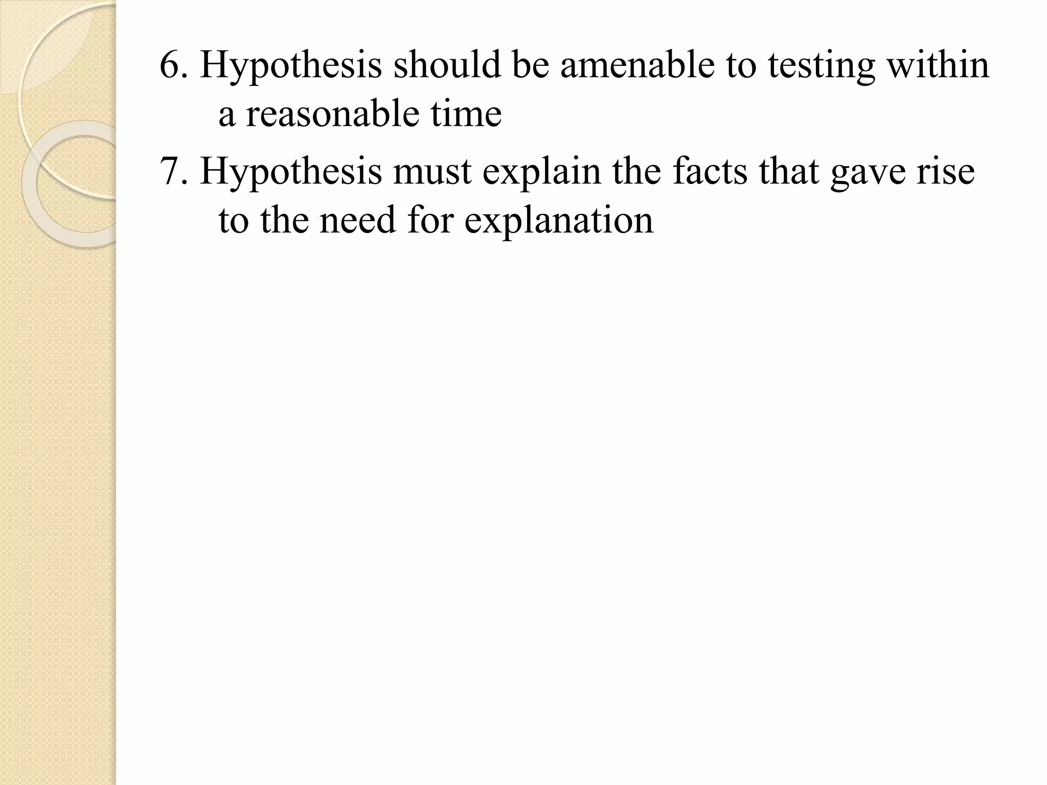 6. Hypothesis should be amenable to testing within
a reasonable time
7. Hypothesis must explain the facts that gave rise
to the need for explanation
 