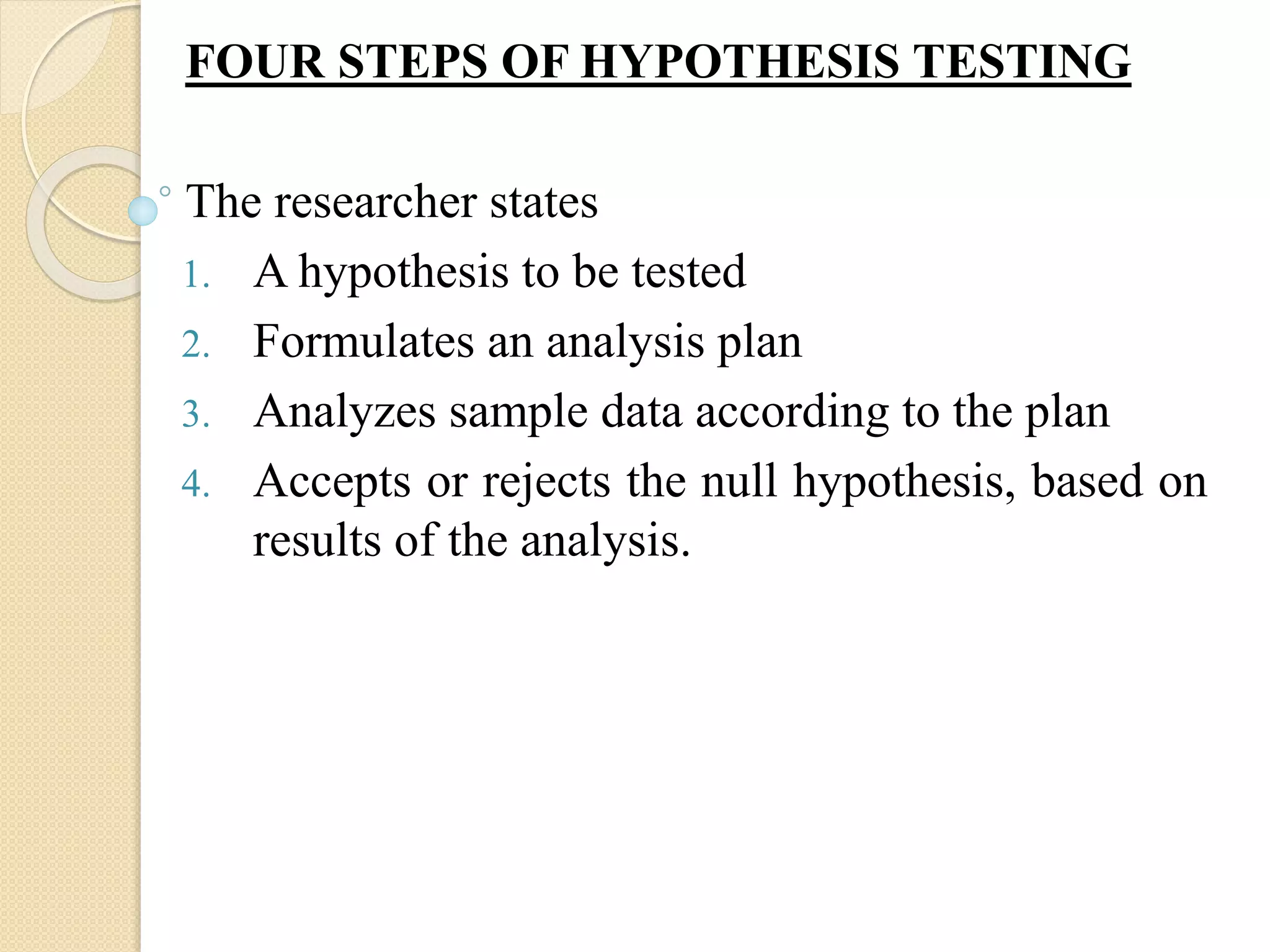 FOUR STEPS OF HYPOTHESIS TESTING
The researcher states
1. A hypothesis to be tested
2. Formulates an analysis plan
3. Analyzes sample data according to the plan
4. Accepts or rejects the null hypothesis, based on
results of the analysis.
 