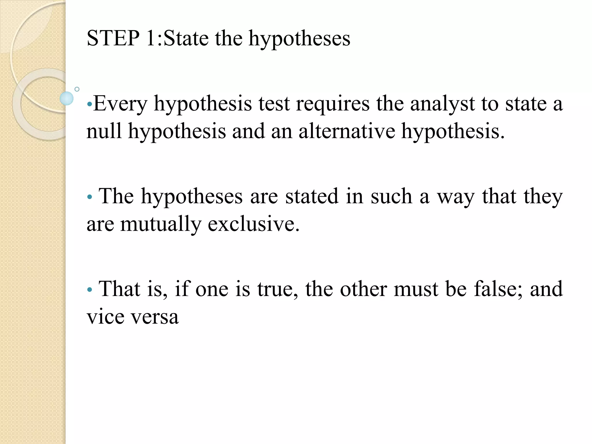STEP 1:State the hypotheses
•Every hypothesis test requires the analyst to state a
null hypothesis and an alternative hypothesis.
• The hypotheses are stated in such a way that they
are mutually exclusive.
• That is, if one is true, the other must be false; and
vice versa
 