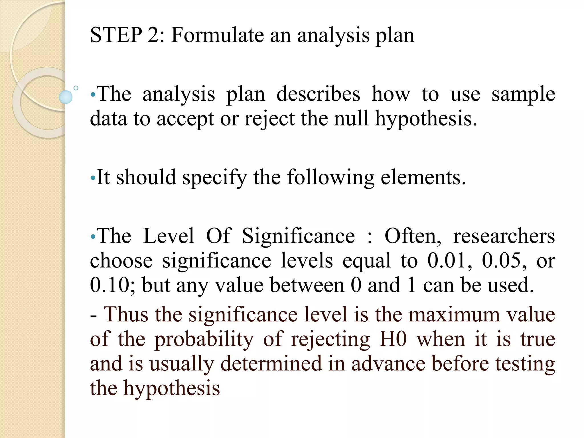 STEP 2: Formulate an analysis plan
•The analysis plan describes how to use sample
data to accept or reject the null hypothesis.
•It should specify the following elements.
•The Level Of Significance : Often, researchers
choose significance levels equal to 0.01, 0.05, or
0.10; but any value between 0 and 1 can be used.
- Thus the significance level is the maximum value
of the probability of rejecting H0 when it is true
and is usually determined in advance before testing
the hypothesis
 