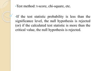 •Test method: t-score, chi-square, etc.
•If the test statistic probability is less than the
significance level, the null hypothesis is rejected
(or) if the calculated test statistic is more than the
critical value, the null hypothesis is rejected.
 