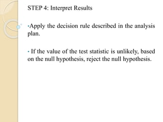 STEP 4: Interpret Results
•Apply the decision rule described in the analysis
plan.
• If the value of the test statistic is unlikely, based
on the null hypothesis, reject the null hypothesis.
 