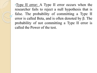 •Type II error: A Type II error occurs when the
researcher fails to reject a null hypothesis that is
false. The probability of committing a Type II
error is called Beta, and is often denoted by β. The
probability of not committing a Type II error is
called the Power of the test.
 