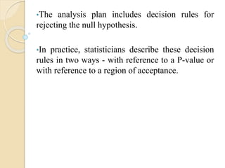 •The analysis plan includes decision rules for
rejecting the null hypothesis.
•In practice, statisticians describe these decision
rules in two ways - with reference to a P-value or
with reference to a region of acceptance.
 