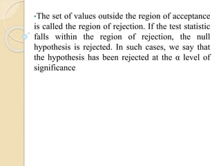 •The set of values outside the region of acceptance
is called the region of rejection. If the test statistic
falls within the region of rejection, the null
hypothesis is rejected. In such cases, we say that
the hypothesis has been rejected at the α level of
significance
 