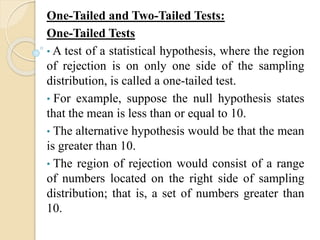 One-Tailed and Two-Tailed Tests:
One-Tailed Tests
• A test of a statistical hypothesis, where the region
of rejection is on only one side of the sampling
distribution, is called a one-tailed test.
• For example, suppose the null hypothesis states
that the mean is less than or equal to 10.
• The alternative hypothesis would be that the mean
is greater than 10.
• The region of rejection would consist of a range
of numbers located on the right side of sampling
distribution; that is, a set of numbers greater than
10.
 