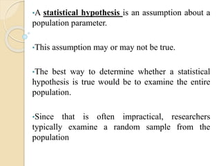 •A statistical hypothesis is an assumption about a
population parameter.
•This assumption may or may not be true.
•The best way to determine whether a statistical
hypothesis is true would be to examine the entire
population.
•Since that is often impractical, researchers
typically examine a random sample from the
population
 