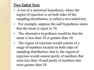 Two-Tailed Tests
 A test of a statistical hypothesis, where the
region of rejection is on both sides of the
sampling distribution, is called a two-tailed test.
 For example, suppose the null hypothesis states
that the mean is equal to 10.
 The alternative hypothesis would be that the
mean is less than 10 or greater than 10.
 The region of rejection would consist of a
range of numbers located on both sides of
sampling distribution; that is, the region of
rejection would consist partly of numbers that
were less than 10 and partly of numbers that
were greater than 10
 
