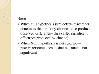 Note:
 When null hypothesis is rejected– researcher
concludes that unlikely chance alone produce
observed difference– thus called significant
effect(not produced by chance)
 When Null hypothesis is not rejected—
researcher concludes its due to chance– not
significant
 