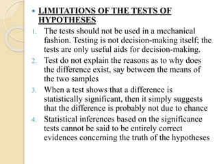  LIMITATIONS OF THE TESTS OF
HYPOTHESES
1. The tests should not be used in a mechanical
fashion. Testing is not decision-making itself; the
tests are only useful aids for decision-making.
2. Test do not explain the reasons as to why does
the difference exist, say between the means of
the two samples
3. When a test shows that a difference is
statistically significant, then it simply suggests
that the difference is probably not due to chance
4. Statistical inferences based on the significance
tests cannot be said to be entirely correct
evidences concerning the truth of the hypotheses
 