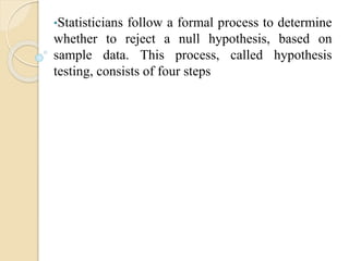•Statisticians follow a formal process to determine
whether to reject a null hypothesis, based on
sample data. This process, called hypothesis
testing, consists of four steps
 