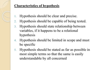 Characteristics of hypothesis
1. Hypothesis should be clear and precise.
2. Hypothesis should be capable of being tested.
3. Hypothesis should state relationship between
variables, if it happens to be a relational
hypothesis
4. Hypothesis should be limited in scope and must
be specific
5. Hypothesis should be stated as far as possible in
most simple terms so that the same is easily
understandable by all concerned
 