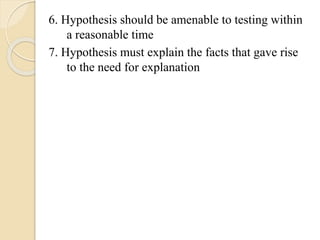6. Hypothesis should be amenable to testing within
a reasonable time
7. Hypothesis must explain the facts that gave rise
to the need for explanation
 