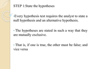 STEP 1:State the hypotheses
•Every hypothesis test requires the analyst to state a
null hypothesis and an alternative hypothesis.
• The hypotheses are stated in such a way that they
are mutually exclusive.
• That is, if one is true, the other must be false; and
vice versa
 