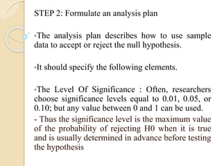 STEP 2: Formulate an analysis plan
•The analysis plan describes how to use sample
data to accept or reject the null hypothesis.
•It should specify the following elements.
•The Level Of Significance : Often, researchers
choose significance levels equal to 0.01, 0.05, or
0.10; but any value between 0 and 1 can be used.
- Thus the significance level is the maximum value
of the probability of rejecting H0 when it is true
and is usually determined in advance before testing
the hypothesis
 