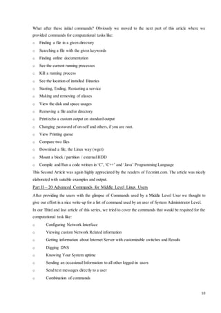 What after these initial commands? Obviously we moved to the next part of this article where we 
provided commands for computational tasks like: 
10 
o Finding a file in a given directory 
o Searching a file with the given keywords 
o Finding online documentation 
o See the current running processes 
o Kill a running process 
o See the location of installed Binaries 
o Starting, Ending, Restarting a service 
o Making and removing of aliases 
o View the disk and space usages 
o Removing a file and/or directory 
o Print/echo a custom output on standard output 
o Changing password of on-self and others, if you are root. 
o View Printing queue 
o Compare two files 
o Download a file, the Linux way (wget) 
o Mount a block / partition / external HDD 
o Compile and Run a code written in ‘C’, ‘C++’ and ‘Java’ Programming Language 
This Second Article was again highly appreciated by the readers of Tecmint.com. The article was nicely 
elaborated with suitable examples and output. 
Part II – 20 Advanced Commands for Middle Level Linux Users 
After providing the users with the glimpse of Commands used by a Middle Level User we thought to 
give our effort in a nice write-up for a list of command used by an user of System Administrator Level. 
In our Third and last article of this series, we tried to cover the commands that would be required for the 
computational task like: 
o Configuring Network Interface 
o Viewing custom Network Related information 
o Getting information about Internet Server with customizable switches and Results 
o Digging DNS 
o Knowing Your System uptime 
o Sending an occasional Information to all other logged-in users 
o Send text messages directly to a user 
o Combination of commands 
 