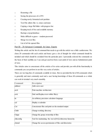 11 
o Renaming a file 
o Seeing the processes of a CPU 
o Creating newly formatted ext4 partition 
o Text File editors like vi, emacs and nano 
o Copying a large file/folder with progress bar 
o Keeping track of free and available memory 
o Backup a mysql database 
o Make difficult to guess – random password 
o Merge two text files 
o List of all the opened files 
Part III – 20 Advanced Commands for Linux Experts 
Writing this article and the list of command that needs to go with the article was a little cumbersome. We 
chose 20 commands with each article and hence gave a lot of thought for which command should be 
included and which should be excluded from the particular post. I personally selected the commands on 
the basis of their usability (as I use and get used to) from a user point of view and an Administrator point 
of view. 
This Articles aims to concatenate all the articles of its series and provide you with all the functionality in 
commands you can perform in our this very series of articles. 
There are too long lists of commands available in Linux. But we provided the list of 60 commands which 
is generally and most commonly used and a user having knowledge of these 60 commands as a whole 
can work in terminal very much smoothly. 
Command Description 
adduser Add a new user 
arch Print machine architecture 
awk Find and Replace text within file(s) 
bc An arbitrary precision calculator language 
cal Display a calendar 
Cat Concatenate files and print on the standard output 
Chdir Change working directory 
Chgrp Change the group ownership of files 
chkconfig Tool for maintaining the /etc/rc[0-6].d directory hierarchy 
chmod Change the access permissions of files and directories 
 