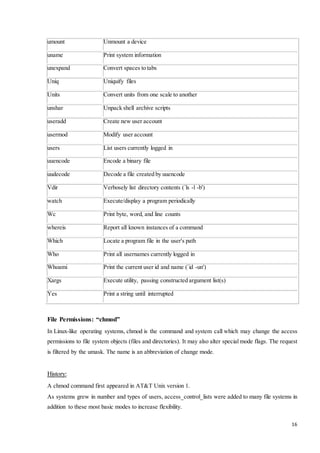 16 
umount Unmount a device 
uname Print system information 
unexpand Convert spaces to tabs 
Uniq Uniquify files 
Units Convert units from one scale to another 
unshar Unpack shell archive scripts 
useradd Create new user account 
usermod Modify user account 
users List users currently logged in 
uuencode Encode a binary file 
uudecode Decode a file created by uuencode 
Vdir Verbosely list directory contents (`ls -l -b') 
watch Execute/display a program periodically 
Wc Print byte, word, and line counts 
whereis Report all known instances of a command 
Which Locate a program file in the user's path 
Who Print all usernames currently logged in 
Whoami Print the current user id and name (`id -un') 
Xargs Execute utility, passing constructed argument list(s) 
Yes Print a string until interrupted 
File Permissions: “chmod” 
In Linux-like operating systems, chmod is the command and system call which may change the access 
permissions to file system objects (files and directories). It may also alter special mode flags. The request 
is filtered by the umask. The name is an abbreviation of change mode. 
History: 
A chmod command first appeared in AT&T Unix version 1. 
As systems grew in number and types of users, access_control_lists were added to many file systems in 
addition to these most basic modes to increase flexibility. 
 