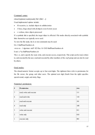 17 
Command syntax: 
chmod [options] mode[,mode] file1 [file2 ...] 
Usual implemented options include: 
 -R recursive, i.e. include objects in subdirectories 
 -f force, forge ahead with all objects even if errors occur 
 -v verbose, show objects processed 
If a symbolic link is specified, the target object is affected. File modes directly associated with symbolic 
links themselves are typically never used. 
To view the file mode, the ls or stat commands may be used: 
$ ls -l findPhoneNumbers.sh 
-rwxr-xr-- 1 dgerman staff 823 Dec 16 15:03 findPhoneNumbers.sh 
$ stat -c %a findPhoneNumbers.sh 
The r, w, and x specify the read, write, and execute access, respectively. This script can be read, written 
to, and executed by the user, read and executed by other members of the staff group and can also be read 
by others. 
Octal modes: 
The chmod numeric format accepts up to four octal digits. The rightmost three refer to permissions for 
the file owner, the group, and other users. The optional next digit (fourth from the right) specifies 
special setuid, setgid, and sticky flags. 
Numerical permissions: 
# Permission rwx 
7 read, write and execute 111 
6 read and write 110 
5 read and execute 101 
4 read only 100 
3 write and execute 011 
2 write only 010 
1 execute only 001 
 