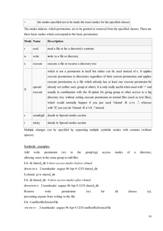 19 
= the modes specified are to be made the exact modes for the specified classes 
The modes indicate which permissions are to be granted or removed from the specified classes. There are 
three basic modes which correspond to the basic permissions: 
Mode Name Description 
r read read a file or list a directory's contents 
w write write to a file or directory 
x execute execute a file or recurse a directory tree 
X 
special 
execute 
which is not a permission in itself but rather can be used instead of x. It applies 
execute permissions to directories regardless of their current permissions and applies 
execute permissions to a file which already has at least one execute permission bit 
already set (either user, group or other). It is only really useful when used with '+' and 
usually in combination with the -R option for giving group or other access to a big 
directory tree without setting execute permission on normal files (such as text files), 
which would normally happen if you just used "chmod -R a+rx .", whereas 
with 'X' you can do "chmod -R a+rX ." instead 
s setuid/gid details in Special modes section 
t sticky details in Special modes section 
Multiple changes can be specified by separating multiple symbolic modes with commas (without 
spaces). 
Symbolic examples: 
Add write permission (w) to the group's(g) access modes of a directory, 
allowing users in the same group to add files: 
$ ls -ld shared_dir # show access modes before chmod 
drwxr-xr-x 2 teamleader usguys 96 Apr 8 12:53 shared_dir 
$ chmod g+w shared_dir 
$ ls -ld shared_dir # show access modes after chmod 
drwxrwxr-x 2 teamleader usguys 96 Apr 8 12:53 shared_dir 
Remove write permissions (w) for all classes (a), 
preventing anyone from writing to the file: 
$ ls -l ourBestReferenceFile 
-rw-rw-r-- 2 teamleader usguys 96 Apr 8 12:53 ourBestReferenceFile 
 
