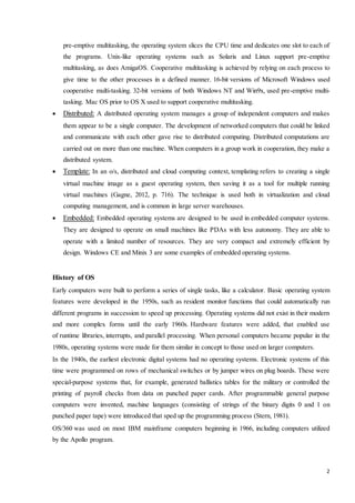 pre-emptive multitasking, the operating system slices the CPU time and dedicates one slot to each of 
the programs. Unix-like operating systems such as Solaris and Linux support pre-emptive 
multitasking, as does AmigaOS. Cooperative multitasking is achieved by relying on each process to 
give time to the other processes in a defined manner. 16-bit versions of Microsoft Windows used 
cooperative multi-tasking. 32-bit versions of both Windows NT and Win9x, used pre-emptive multi-tasking. 
2 
Mac OS prior to OS X used to support cooperative multitasking. 
 Distributed: A distributed operating system manages a group of independent computers and makes 
them appear to be a single computer. The development of networked computers that could be linked 
and communicate with each other gave rise to distributed computing. Distributed computations are 
carried out on more than one machine. When computers in a group work in cooperation, they make a 
distributed system. 
 Template: In an o/s, distributed and cloud computing context, templating refers to creating a single 
virtual machine image as a guest operating system, then saving it as a tool for multiple running 
virtual machines (Gagne, 2012, p. 716). The technique is used both in virtualization and cloud 
computing management, and is common in large server warehouses. 
 Embedded: Embedded operating systems are designed to be used in embedded computer systems. 
They are designed to operate on small machines like PDAs with less autonomy. They are able to 
operate with a limited number of resources. They are very compact and extremely efficient by 
design. Windows CE and Minix 3 are some examples of embedded operating systems. 
History of OS 
Early computers were built to perform a series of single tasks, like a calculator. Basic operating system 
features were developed in the 1950s, such as resident monitor functions that could automatically run 
different programs in succession to speed up processing. Operating systems did not exist in their modern 
and more complex forms until the early 1960s. Hardware features were added, that enabled use 
of runtime libraries, interrupts, and parallel processing. When personal computers became popular in the 
1980s, operating systems were made for them similar in concept to those used on larger computers. 
In the 1940s, the earliest electronic digital systems had no operating systems. Electronic systems of this 
time were programmed on rows of mechanical switches or by jumper wires on plug boards. These were 
special-purpose systems that, for example, generated ballistics tables for the military or controlled the 
printing of payroll checks from data on punched paper cards. After programmable general purpose 
computers were invented, machine languages (consisting of strings of the binary digits 0 and 1 on 
punched paper tape) were introduced that sped up the programming process (Stern, 1981). 
OS/360 was used on most IBM mainframe computers beginning in 1966, including computers utilized 
by the Apollo program. 
 