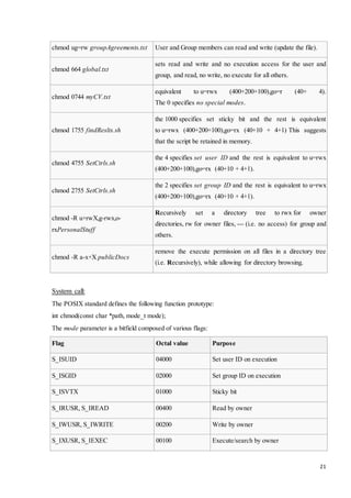 21 
chmod ug=rw groupAgreements.txt User and Group members can read and write (update the file). 
chmod 664 global.txt 
sets read and write and no execution access for the user and 
group, and read, no write, no execute for all others. 
chmod 0744 myCV.txt 
equivalent to u=rwx (400+200+100),go=r (40+ 4). 
The 0 specifies no special modes. 
chmod 1755 findReslts.sh 
the 1000 specifies set sticky bit and the rest is equivalent 
to u=rwx (400+200+100),go=rx (40+10 + 4+1) This suggests 
that the script be retained in memory. 
chmod 4755 SetCtrls.sh 
the 4 specifies set user ID and the rest is equivalent to u=rwx 
(400+200+100),go=rx (40+10 + 4+1). 
chmod 2755 SetCtrls.sh 
the 2 specifies set group ID and the rest is equivalent to u=rwx 
(400+200+100),go=rx (40+10 + 4+1). 
chmod -R u+rwX,g-rwx,o-rxPersonalStuff 
Recursively set a directory tree to rwx for owner 
directories, rw for owner files, --- (i.e. no access) for group and 
others. 
chmod -R a-x+X publicDocs 
remove the execute permission on all files in a directory tree 
(i.e. Recursively), while allowing for directory browsing. 
System call: 
The POSIX standard defines the following function prototype: 
int chmod(const char *path, mode_t mode); 
The mode parameter is a bitfield composed of various flags: 
Flag Octal value Purpose 
S_ISUID 04000 Set user ID on execution 
S_ISGID 02000 Set group ID on execution 
S_ISVTX 01000 Sticky bit 
S_IRUSR, S_IREAD 00400 Read by owner 
S_IWUSR, S_IWRITE 00200 Write by owner 
S_IXUSR, S_IEXEC 00100 Execute/search by owner 
 