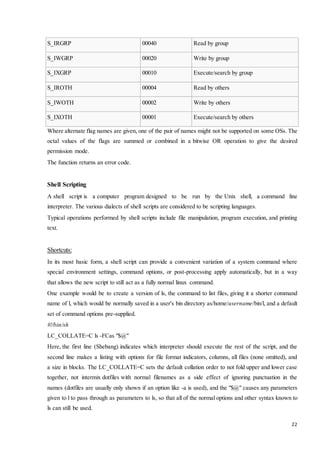 22 
S_IRGRP 00040 Read by group 
S_IWGRP 00020 Write by group 
S_IXGRP 00010 Execute/search by group 
S_IROTH 00004 Read by others 
S_IWOTH 00002 Write by others 
S_IXOTH 00001 Execute/search by others 
Where alternate flag names are given, one of the pair of names might not be supported on some OSs. The 
octal values of the flags are summed or combined in a bitwise OR operation to give the desired 
permission mode. 
The function returns an error code. 
Shell Scripting 
A shell script is a computer program designed to be run by the Unix shell, a command line 
interpreter. The various dialects of shell scripts are considered to be scripting languages. 
Typical operations performed by shell scripts include file manipulation, program execution, and printing 
text. 
Shortcuts: 
In its most basic form, a shell script can provide a convenient variation of a system command where 
special environment settings, command options, or post-processing apply automatically, but in a way 
that allows the new script to still act as a fully normal linux command. 
One example would be to create a version of ls, the command to list files, giving it a shorter command 
name of l, which would be normally saved in a user's bin directory as/home/username/bin/l, and a default 
set of command options pre-supplied. 
#!/bin/sh 
LC_COLLATE=C ls -FCas "$@" 
Here, the first line (Shebang) indicates which interpreter should execute the rest of the script, and the 
second line makes a listing with options for file format indicators, columns, all files (none omitted), and 
a size in blocks. The LC_COLLATE=C sets the default collation order to not fold upper and lower case 
together, not intermix dotfiles with normal filenames as a side effect of ignoring punctuation in the 
names (dotfiles are usually only shown if an option like -a is used), and the "$@" causes any parameters 
given to l to pass through as parameters to ls, so that all of the normal options and other syntax known to 
ls can still be used. 
 