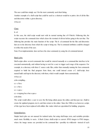 The user could then simply use l for the most commonly used short listing. 
Another example of a shell script that could be used as a shortcut would be to print a list of all the files 
and directories within a given directory. 
23 
#!/bin/sh 
Clear: 
ls -al 
In this case, the shell script would start with its normal starting line of #!/bin/sh. Following this, the 
script executes the command clear which clears the terminal of all text before going to the next line. The 
following line provides the main function of the script. The ls -al command list the files and directories 
that are in the directory from which the script is being run. The ls command attributes could be changed 
to reflect the needs of the user. 
Note: If an implementation does not have the clear command, try using the clr command instead. 
Batch jobs: 
Shell scripts allow several commands that would be entered manually at a command-line interface to be 
executed automatically, and without having to wait for a user to trigger each stage of the sequence. For 
example, in a directory with three C source code files, rather than manually running the four commands 
required to build the final program from them, one could instead create a C shell script, here 
named build and kept in the directory with them, which would compile them automatically: 
#!/bin/csh 
echo compiling... 
cc -c foo.c 
cc -c bar.c 
cc -c qux.c 
cc -o myprog foo.o bar.o qux.o 
echo done. 
The script would allow a user to save the file being edited, pause the editor, and then just run ./build to 
create the updated program, test it, and then return to the editor. Since the 1980s or so, however, scripts 
of this type have been replaced with utilities like make which are specialized for building programs. 
Generalization: 
Simple batch jobs are not unusual for isolated tasks, but using shell loops, tests, and variables provides 
much more flexibility to users. A Bash (Linux shell) script to convert JPEG images to PNG images, 
where the image names are provided on the command line—possibly via wildcards—instead of each 
 