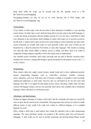 being listed within the script, can be created with this file, typically saved in a file 
like /home/username/bin/jpg2png 
The jpg2png command can then be run on an entire directory full of JPEG images with 
just /home/username/bin/jpg2png *.jpg 
24 
Verisimilitude: 
A key feature of shell scripts is that the invocation of their interpreters is handled as a core operating 
system feature. So rather than a user's shell only being able to execute scripts in that shell's language, or 
a script only having its interpreter directive handled correctly if it was run from a shell (both of which 
were limitations in the early Bourne shell's handling of scripts), shell scripts are set up and executed by 
the OS itself. A modern shell script is not just on the same footing as system commands, but rather many 
system commands are actually shell scripts (or more generally, scripts, since some of them are not 
interpreted by a shell, but instead by Perl, Python, or some other language). This extends to returning 
exit codes like other system utilities to indicate success or failure, and allows them to be called as 
components of larger programs regardless of how those larger tools are implemented. 
Like standard system commands, shell scripts classically omit any kind of filename extension unless 
intended to be read into a running shell through a special mechanism for this purpose (such as sh’s “. ”, 
or csh’s source). 
Programming: 
Many modern shells also supply various features usually found only in more sophisticated general-purpose 
programming languages, such as control-flow constructs, variables, comments, 
arrays, subroutines, and so on. With these sorts of features available, it is possible to write reasonably 
sophisticated applications as shell scripts. However, they are still limited by the fact that most shell 
languages have little or no support for data typing systems, classes, threading, complex math, and other 
common full language features, and are also generally much slower than compiled code or interpreted 
languages written with speed as a performance goal. 
Advantages and disadvantages: 
Perhaps the biggest advantage of writing a shell script is that the commands and syntax are exactly the 
same as those directly entered at the command line. The programmer does not have to switch to a totally 
different syntax, as they would if the script were written in a different language, or if a compiled 
language was used. 
Often, writing a shell script is much quicker than writing the equivalent code in other programming 
languages. The many advantages include easy program or file selection, quick start, and interactive 
debugging. A shell script can be used to provide sequencing and decision-making linkage around 
 