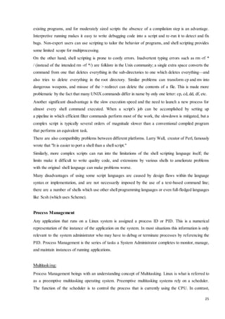 existing programs, and for moderately sized scripts the absence of a compilation step is an advantage. 
Interpretive running makes it easy to write debugging code into a script and re-run it to detect and fix 
bugs. Non-expert users can use scripting to tailor the behavior of programs, and shell scripting provides 
some limited scope for multiprocessing. 
On the other hand, shell scripting is prone to costly errors. Inadvertent typing errors such as rm -rf * 
/ (instead of the intended rm -rf */) are folklore in the Unix community; a single extra space converts the 
command from one that deletes everything in the sub-directories to one which deletes everything—and 
also tries to delete everything in the root directory. Similar problems can transform cp and mv into 
dangerous weapons, and misuse of the > redirect can delete the contents of a file. This is made more 
problematic by the fact that many UNIX commands differ in name by only one letter: cp, cd, dd, df, etc. 
Another significant disadvantage is the slow execution speed and the need to launch a new process for 
almost every shell command executed. When a script's job can be accomplished by setting up 
a pipeline in which efficient filter commands perform most of the work, the slowdown is mitigated, but a 
complex script is typically several orders of magnitude slower than a conventional compiled program 
that performs an equivalent task. 
There are also compatibility problems between different platforms. Larry Wall, creator of Perl, famously 
wrote that "It is easier to port a shell than a shell script." 
Similarly, more complex scripts can run into the limitations of the shell scripting language itself; the 
limits make it difficult to write quality code, and extensions by various shells to ameliorate problems 
with the original shell language can make problems worse. 
Many disadvantages of using some script languages are caused by design flaws within the language 
syntax or implementation, and are not necessarily imposed by the use of a text-based command line; 
there are a number of shells which use other shell programming languages or even full-fledged languages 
like Scsh (which uses Scheme). 
25 
Process Management 
Any application that runs on a Linux system is assigned a process ID or PID. This is a numerical 
representation of the instance of the application on the system. In most situations this information is only 
relevant to the system administrator who may have to debug or terminate processes by referencing the 
PID. Process Management is the series of tasks a System Administrator completes to monitor, manage, 
and maintain instances of running applications. 
Multitasking: 
Process Management beings with an understanding concept of Multitasking. Linux is what is referred to 
as a preemptive multitasking operating system. Preemptive multitasking systems rely on a scheduler. 
The function of the scheduler is to control the process that is currently using the CPU. In contrast, 
 