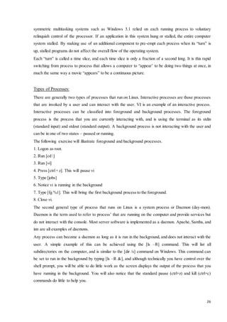 symmetric multitasking systems such as Windows 3.1 relied on each running process to voluntary 
relinquish control of the processor. If an application in this system hung or stalled, the entire computer 
system stalled. By making use of an additional component to pre-empt each process when its “turn” is 
up, stalled programs do not affect the overall flow of the operating system. 
Each “turn” is called a time slice, and each time slice is only a fraction of a second long. It is this rapid 
switching from process to process that allows a computer to “appear’ to be doing two things at once, in 
much the same way a movie “appears” to be a continuous picture. 
26 
Types of Processes: 
There are generally two types of processes that run on Linux. Interactive processes are those processes 
that are invoked by a user and can interact with the user. VI is an example of an interactive process. 
Interactive processes can be classified into foreground and background processes. The foreground 
process is the process that you are currently interacting with, and is using the terminal as its stdin 
(standard input) and stdout (standard output). A background process is not interacting with the user and 
can be in one of two states – paused or running. 
The following exercise will illustrate foreground and background processes. 
1. Logon as root. 
2. Run [cd ] 
3. Run [vi] 
4. Press [ctrl + z]. This will pause vi 
5. Type [jobs] 
6. Notice vi is running in the background 
7. Type [fg %1]. This will bring the first background process to the foreground. 
8. Close vi. 
The second general type of process that runs on Linux is a system process or Daemon (day-mon). 
Daemon is the term used to refer to process’ that are running on the computer and provide services but 
do not interact with the console. Most server software is implemented as a daemon. Apache, Samba, and 
inn are all examples of daemons. 
Any process can become a daemon as long as it is run in the background, and does not interact with the 
user. A simple example of this can be achieved using the [ls –R] command. This will list all 
subdirectories on the computer, and is similar to the [dir /s] command on Windows. This command can 
be set to run in the background by typing [ls –R &], and although technically you have control over the 
shell prompt, you will be able to do little work as the screen displays the output of the process that you 
have running in the background. You will also notice that the standard pause (ctrl+z) and kill (ctrl+c) 
commands do little to help you. 
 