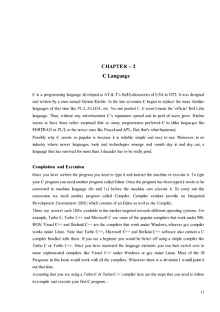 27 
CHAPTER – 2 
C Language 
C is a programming language developed at AT & T’s Bell Laboratories of USA in 1972. It was designed 
and written by a man named Dennis Ritchie. In the late seventies C began to replace the more familiar 
languages of that time like PL/I, ALGOL, etc. No one pushed C. It wasn’t made the ‘official’ Bell Labs 
language. Thus, without any advertisement C’s reputation spread and its pool of users grew. Ritchie 
seems to have been rather surprised that so many programmers preferred C to older languages like 
FORTRAN or PL/I, or the newer ones like Pascal and APL. But, that's what happened. 
Possibly why C seems so popular is because it is reliable, simple and easy to use. Moreover, in an 
industry where newer languages, tools and technologies emerge and vanish day in and day out, a 
language that has survived for more than 3 decades has to be really good. 
Compilation and Execution 
Once you have written the program you need to type it and instruct the machine to execute it. To type 
your C program you need another program called Editor. Once the program has been typed it needs to be 
converted to machine language (0s and 1s) before the machine can execute it. To carry out this 
conversion we need another program called Compiler. Compiler vendors provide an Integrated 
Development Environment (IDE) which consists of an Editor as well as the Compiler. 
There are several such IDEs available in the market targeted towards different operating systems. For 
example, Turbo C, Turbo C++ and Microsoft C are some of the popular compilers that work under MS-DOS; 
Visual C++ and Borland C++ are the compilers that work under Windows, whereas gcc compiler 
works under Linux. Note that Turbo C++, Microsoft C++ and Borland C++ software also contain a C 
compiler bundled with them. If you are a beginner you would be better off using a simple compiler like 
Turbo C or Turbo C++. Once you have mastered the language elements you can then switch over to 
more sophisticated compilers like Visual C++ under Windows or gcc under Linux. Most of the 20 
Programs in this book would work with all the compilers. Wherever there is a deviation I would point it 
out that time. 
Assuming that you are using a Turbo C or Turbo C++ compiler here are the steps that you need to follow 
to compile and execute your first C program… 
 