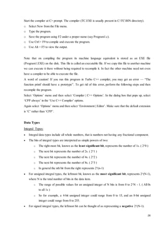 28 
Start the compiler at C> prompt. The compiler (TC.EXE is usually present in C:TCBIN directory). 
o Select New from the File menu. 
o Type the program. 
o Save the program using F2 under a proper name (say Program1.c). 
o Use Ctrl + F9 to compile and execute the program. 
o Use Alt + F5 to view the output. 
Note that on compiling the program its machine language equivalent is stored as an EXE file 
(Program1.EXE) on the disk. This file is called an executable file. If we copy this file to another machine 
we can execute it there without being required to recompile it. In fact the other machine need not even 
have a compiler to be able to execute the file. 
A word of caution! If you run this program in Turbo C++ compiler, you may get an error — “The 
function printf should have a prototype”. To get rid of this error, perform the following steps and then 
recompile the program. 
Select ‘Options’ menu and then select ‘Compiler | C++ Options’. In the dialog box that pops up, select 
‘CPP always’ in the ‘Use C++ Compiler’ options. 
Again select ‘Options’ menu and then select ‘Environment | Editor’. Make sure that the default extension 
is ‘C’ rather than ‘CPP’. 
Data Types 
Integral Types: 
 Integral data types include all whole numbers, that is numbers not having any fractional component. 
 The bits of integral types are interpreted as simple powers of two: 
o The right-most bit, known as the least significant bit, represents the number of 1s. ( 2^0 ) 
o The next bit represents the number of 2s. ( 2^1 ) 
o The next bit represents the number of 4s. ( 2^2 ) 
o The next bit represents the number of 8s. ( 2^3 ) 
o In general the nth bit from the right represents 2^(n-1) 
 For unsigned integral types, the leftmost bit, known as the most significant bit, represents 2^(N-1), 
where N is the total number of bits in the data item. 
o The range of possible values for an unsigned integer of N bits is from 0 to 2^N - 1. ( All 0s 
to all 1s ) 
o So for example, a 4-bit unsigned integer could range from 0 to 15, and an 8-bit unsigned 
integer could range from 0 to 255. 
 For signed integral types, the leftmost bit can be thought of as representing a negative 2^(N-1). 
 