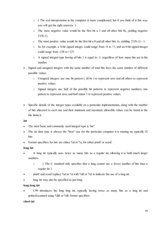 o ( The real interpretation in the computer is more complicated, but if you think of it this way 
29 
you will get the right answers. ) 
o The most negative value would be the first bit a 1 and all other bits 0s, yielding negative 
2^(N-1). 
o The most positive value would be the first bit a 0 and all other bits 1s, yielding 2^(N-1) - 1. 
o So for example, a 4-bit signed integer could range from -8 to +7, and an 8-bit signed integer 
could range from -128 to +127. 
o A signed integral type having all bits 1 is equal to -1, regardless of how many bits are in the 
number. 
 Signed and unsigned integers with the same number of total bits have the same number of different 
possible values. 
o Unsigned integers use one bit pattern ( all 0s ) to represent zero and all others to represent 
positive values. 
o Signed integers use half of the possible bit patterns to represent negative numbers, one 
pattern to represent zero, and half minus 1 to represent positive values. 
 Specific details of the integer types available on a particular implementation, along with the number 
of bits allocated to each one and their minimum and maximum allowable values can be found in the 
file limits.h 
int 
 The most basic and commonly used integral type is "int". 
 The int data type is always the "best" size for the particular computer it is running on, typically 32 
bits 
 Format specifiers for ints are either %d or %i, for either printf or scanf. 
long int 
 A long int typically uses twice as many bits as a regular int, allowing it to hold much larger 
numbers. 
o ( The C standard only specifies that a long cannot use a fewer number of bits than a 
regular int ) 
 printf and scanf replace %d or %i with %ld or %li to indicate the use of a long int. 
 long int may also be specified as just long. 
long long int 
 C99 introduces the long long int, typically having twice as many bits as a long int and 
printed/scanned using %lld or %lli format specifiers 
short int 
 