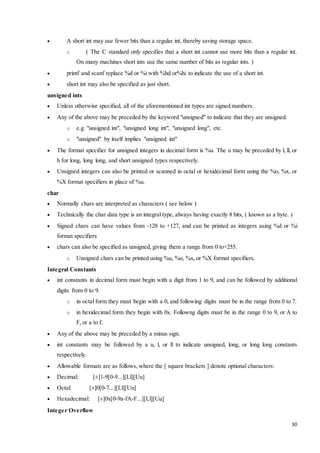 30 
 A short int may use fewer bits than a regular int, thereby saving storage space. 
o ( The C standard only specifies that a short int cannot use more bits than a regular int. 
On many machines short ints use the same number of bits as regular ints. ) 
 printf and scanf replace %d or %i with %hd or%hi to indicate the use of a short int. 
 short int may also be specified as just short. 
unsigned ints 
 Unless otherwise specified, all of the aforementioned int types are signed numbers. 
 Any of the above may be preceded by the keyword "unsigned" to indicate that they are unsigned. 
o e.g. "unsigned int", "unsigned long int", "unsigned long", etc. 
o "unsigned" by itself implies "unsigned int" 
 The format specifier for unsigned integers in decimal form is %u. The u may be preceded by l, ll, or 
h for long, long long, and short unsigned types respectively. 
 Unsigned integers can also be printed or scanned in octal or hexidecimal form using the %o, %x, or 
%X format specifiers in place of %u. 
char 
 Normally chars are interpreted as characters ( see below ) 
 Technically the char data type is an integral type, always having exactly 8 bits, ( known as a byte. ) 
 Signed chars can have values from -128 to +127, and can be printed as integers using %d or %i 
format specifiers 
 chars can also be specified as unsigned, giving them a range from 0 to+255. 
o Unsigned chars can be printed using %u, %o, %x, or %X format specifiers. 
Integral Constants 
 int constants in decimal form must begin with a digit from 1 to 9, and can be followed by additional 
digits from 0 to 9. 
o in octal form they must begin with a 0, and following digits must be in the range from 0 to 7. 
o in hexidecimal form they begin with 0x. Followng digits must be in the range 0 to 9, or A to 
F, or a to f. 
 Any of the above may be preceded by a minus sign. 
 int constants may be followed by a u, l, or ll to indicate unsigned, long, or long long constants 
respectively. 
 Allowable formats are as follows, where the [ square brackets ] denote optional characters: 
 Decimal: [±]1-9[0-9...][Ll][Uu] 
 Octal: [±]0[0-7...][Ll][Uu] 
 Hexadecimal: [±]0x[0-9a-fA-F...][Ll][Uu] 
Integer Overflow 
 