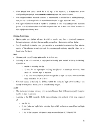  When integer math yields a result that is too big ( or too negative ) to be represented by the 
31 
corresponding integer type, then overflow ( or underflow ) is said to have occurred. 
 With unsigned numbers the result is defined to "wrap around" to the other end of the integer's range, 
so if you add 1 to an integer that is at the maximum value for it's type, the result is zero. 
 With signed numbers the result of overflow is undefined. In some cases adding 1 to the maximum 
positive value will wrap around to the most negative value, but in other cases erratic behaviour or 
even a program crash may occur. 
Floating Point Types: 
 Floating point types include all types in which a number may have a fractional component. 
Fortunately there are only three that we need to worry about - float, double, and long double. 
 Specific details of the floating point types available on a particular implementation, along with the 
number of bits allocated to each one and their minimum and maximum allowable values can be 
found in the file float.h 
float 
 The most basic type of floating point number is the float type. 
 According to the IEEE standard, a single precision floating point number is exactly 32 bits long, 
comprised of: 
o one bit for indicating the sign 
o 23 bits ( plus one implied ) for recording the digits as a 24-bit integer. This works out to 
about 6 or 7 decimal digits of precision. 
o 8 bits for a binary exponent, to shift the digits left or right. This works out to an absolute 
range from about 10^-38 to 10^38 
 Note that because a float only has 24 bits available for storing the digits of the number, it can 
actually be less precise than a 32-bit int for certain large integers. 
double 
 The double precision data type uses twice as many bits as a float, yielding approximately twice the 
number of digits of precision. 
 According to the IEEE standard, a double precision floating point number is 64 bits long, comprised 
of: 
o one sign bit. 
o 52 bits ( plus one implied ) for recording digits, which works out to about 15 decimal digits 
of precision. 
o 11 bits for the exponent, which works out to a range of about 10^-308 to 10^308 
 