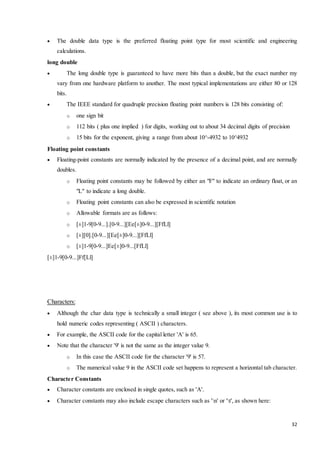  The double data type is the preferred floating point type for most scientific and engineering 
32 
calculations. 
long double 
 The long double type is guaranteed to have more bits than a double, but the exact number my 
vary from one hardware platform to another. The most typical implementations are either 80 or 128 
bits. 
 The IEEE standard for quadruple precision floating point numbers is 128 bits consisting of: 
o one sign bit 
o 112 bits ( plus one implied ) for digits, working out to about 34 decimal digits of precision 
o 15 bits for the exponent, giving a range from about 10^-4932 to 10^4932 
Floating point constants 
 Floating-point constants are normally indicated by the presence of a decimal point, and are normally 
doubles. 
o Floating point constants may be followed by either an "F" to indicate an ordinary float, or an 
"L" to indicate a long double. 
o Floating point constants can also be expressed in scientific notation 
o Allowable formats are as follows: 
o [±]1-9[0-9...].[0-9...][Ee[±]0-9...][FfLl] 
o [±][0].[0-9...][Ee[±]0-9...][FfLl] 
o [±]1-9[0-9...]Ee[±]0-9...[FfLl] 
[±]1-9[0-9...]Ff[Ll] 
Characters: 
 Although the char data type is technically a small integer ( see above ), its most common use is to 
hold numeric codes representing ( ASCII ) characters. 
 For example, the ASCII code for the capital letter 'A' is 65. 
 Note that the character '9' is not the same as the integer value 9. 
o In this case the ASCII code for the character '9' is 57. 
o The numerical value 9 in the ASCII code set happens to represent a horizontal tab character. 
Character Constants 
 Character constants are enclosed in single quotes, such as 'A'. 
 Character constants may also include escape characters such as 'n' or 't', as shown here: 
 
