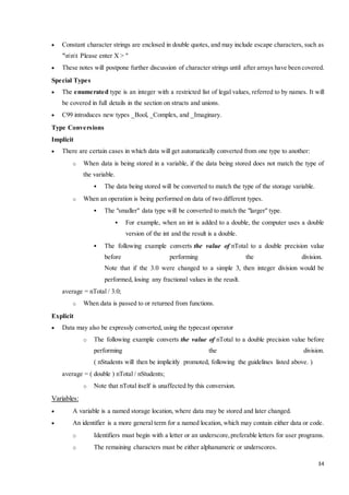  Constant character strings are enclosed in double quotes, and may include escape characters, such as 
34 
"nnt Please enter X > " 
 These notes will postpone further discussion of character strings until after arrays have been covered. 
Special Types 
 The enumerated type is an integer with a restricted list of legal values, referred to by names. It will 
be covered in full details in the section on structs and unions. 
 C99 introduces new types _Bool, _Complex, and _Imaginary. 
Type Conversions 
Implicit 
 There are certain cases in which data will get automatically converted from one type to another: 
o When data is being stored in a variable, if the data being stored does not match the type of 
the variable. 
 The data being stored will be converted to match the type of the storage variable. 
o When an operation is being performed on data of two different types. 
 The "smaller" data type will be converted to match the "larger" type. 
 For example, when an int is added to a double, the computer uses a double 
version of the int and the result is a double. 
 The following example converts the value of nTotal to a double precision value 
before performing the division. 
Note that if the 3.0 were changed to a simple 3, then integer division would be 
performed, losing any fractional values in the reuslt. 
average = nTotal / 3.0; 
o When data is passed to or returned from functions. 
Explicit 
 Data may also be expressly converted, using the typecast operator 
o The following example converts the value of nTotal to a double precision value before 
performing the division. 
( nStudents will then be implicitly promoted, following the guidelines listed above. ) 
average = ( double ) nTotal / nStudents; 
o Note that nTotal itself is unaffected by this conversion. 
Variables: 
 A variable is a named storage location, where data may be stored and later changed. 
 An identifier is a more general term for a named location, which may contain either data or code. 
o Identifiers must begin with a letter or an underscore, preferable letters for user programs. 
o The remaining characters must be either alphanumeric or underscores. 
 