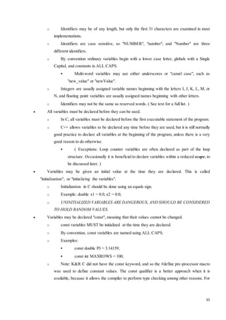 o Identifiers may be of any length, but only the first 31 characters are examined in most 
35 
implementations. 
o Identifiers are case sensitive, so "NUMBER", "number", and "Number" are three 
different identifiers. 
o By convention ordinary variables begin with a lower case letter, globals with a Single 
Capital, and constants in ALL CAPS. 
 Multi-word variables may use either underscores or "camel case", such as 
"new_value" or "newValue". 
o Integers are usually assigned variable names beginning with the letters I, J, K, L, M, or 
N, and floating point variables are usually assigned names beginning with other letters. 
o Identifiers may not be the same as reserved words. ( See text for a full list. ) 
 All variables must be declared before they can be used. 
o In C, all variables must be declared before the first executable statement of the program. 
o C++ allows variables to be declared any time before they are used, but it is still normally 
good practice to declare all variables at the beginning of the program, unless there is a very 
good reason to do otherwise. 
 ( Exceptions: Loop counter variables are often declared as part of the loop 
structure. Occasionally it is beneficial to declare variables within a reduced scope, to 
be discussed later. ) 
 Variables may be given an initial value at the time they are declared. This is called 
"initialization", or "initializing the variables". 
o Initialization in C should be done using an equals sign. 
o Example: double x1 = 0.0, x2 = 0.0; 
o UNINITIALIZED VARIABLES ARE DANGEROUS, AND SHOULD BE CONSIDERED 
TO HOLD RANDOM VALUES. 
 Variables may be declared "const", meaning that their values cannot be changed. 
o const variables MUST be initialized at the time they are declared. 
o By convention, const variables are named using ALL CAPS. 
o Examples: 
 const double PI = 3.14159; 
 const int MAXROWS = 100; 
o Note: K&R C did not have the const keyword, and so the #define pre-processor macro 
was used to define constant values. The const qualifier is a better approach when it is 
available, because it allows the compiler to perform type checking among other reasons. For 
 