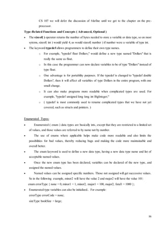 CS 107 we will defer the discussion of #define until we get to the chapter on the pre-processor. 
36 
Type-Related Functions and Concepts ( Advanced, Optional ) 
 The sizeof( ) operator returns the number of bytes needed to store a variable or data type, so on most 
sytems, sizeof( int ) would yield 4, as would sizeof( number ) if number were a variable of type int. 
 The keyword typedef allows programmers to define their own type names. 
o For example, "typedef float Dollars;" would define a new type named "Dollars" that is 
really the same as float. 
o In this case the programmer can now declare variables to be of type "Dollars" instead of 
type float. 
o One advantage is for portability purposes. If the typedef is changed to "typedef double 
Dollars", then it will affect all variables of type Dollars in the entire program, with one 
small change. 
o It can also make programs more readable when complicated types are used. For 
example, "typedef unsigned long long int BigInteger;" 
o ( typedef is most commonly used to rename complicated types that we have not yet 
covered, such as structs and pointers. ) 
Enumerated Types: 
 Enumerated ( enum ) data types are basically ints, except that they are restricted to a limited set 
of values, and those values are referred to by name not by number. 
 The use of enums where applicable helps make code more readable and also limits the 
possibilities for bad values, thereby reducing bugs and making the code more maintainable and 
overall better. 
 The enum keyword is used to define a new data type, having a new data type name and list of 
acceptable named values. 
 Once the new enum type has been declared, variables can be declared of the new type, and 
assigned the named values. 
 Named values can be assigned specific numbers. Those not assigned will get successive values. 
So in the following example, minor2 will have the value 2 and major2 will have the value 101: 
enum errorType { none = 0, minor1 = 1, minor2, major1 = 100, major2, fatal1 = 1000 }; 
 Enumerated type variables can also be initialized.. For example: 
errorType errorCode = none; 
sizeType bookSize = large; 
 