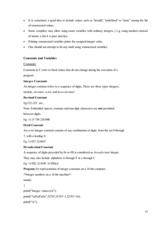  It is sometimes a good idea to include values such as "invalid", "undefined" or "none" among the list 
37 
of enumerated values. 
 Some compilers may allow using enum variables with ordinary integers, ( e.g. using numbers instead 
of names ), but it is poor practice. 
 Printing enumerated variables prints the assigned integer value. 
 One should not attempt to do any math using enumerated variables. 
Constants and Variables 
Constants: 
Constants in C refer to fixed values that do not change during the execution of a 
program. 
Integer Constants 
An integer constant refers to a sequence of digits, There are three types integers, 
namely, decimal, octal, and hexa decimal. 
Decimal Constant 
Eg:123,-321 etc., 
Note: Embedded spaces, commas and non-digit characters are not permitted 
between digits. 
Eg: 1) 15 750 2)$1000 
Octal Constant 
An octal integer constant consists of any combination of digits from the set 0 through 
7, with a leading 0. 
Eg: 1) 037 2) 0435 
Hexadecimal Constant 
A sequence of digits preceded by 0x or 0X is considered as hexadecimal integer. 
They may also include alphabets A through F or a through f. 
Eg: 1) 0X2 2) 0x9F 3) 0Xbcd 
Program for representation of integer constants on a 16-bit computer. 
/*Integer numbers on a 16-bit machine*/ 
main() 
{ 
printf(“Integer valuesnn”); 
printf(“%d%d%dn”,32767,32767+1,32767+10); 
printf(“n”); 
 