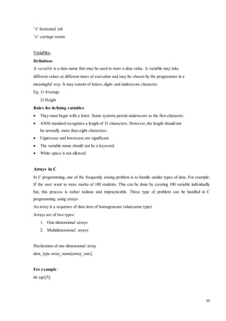 39 
‘t’ horizontal tab 
‘r’ carriage return 
Variables: 
Definition: 
A variable is a data name that may be used to store a data value. A variable may take 
different values at different times of execution and may be chosen by the programmer in a 
meaningful way. It may consist of letters, digits and underscore character. 
Eg: 1) Average 
2) Height 
Rules for defining variables 
 They must begin with a letter. Some systems permit underscore as the first character. 
 ANSI standard recognizes a length of 31 characters. However, the length should not 
be normally more than eight characters. 
 Uppercase and lowercase are significant. 
 The variable name should not be a keyword. 
 White space is not allowed. 
Arrays in C 
In C programming, one of the frequently arising problem is to handle similar types of data. For example: 
If the user want to store marks of 100 students. This can be done by creating 100 variable individually 
but, this process is rather tedious and impracticable. These type of problem can be handled in C 
programming using arrays. 
An array is a sequence of data item of homogeneous value(same type). 
Arrays are of two types: 
1. One-dimensional arrays 
2. Multidimensional arrays 
Declaration of one-dimensional array 
data_type array_name[array_size]; 
For example: 
int age[5]; 
 