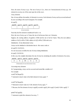 Here, the name of array is age. The size of array is 5,i.e., there are 5 items(elements) of array age. All 
element in an array are of the same type (int, in this case). 
Array elements 
Size of array defines the number of elements in an array. Each element of array can be accessed and used 
by user according to the need of program. For example: 
int age[5]; 
Note that, the first element is numbered 0 and so on. 
Here, the size of array age is 5 times the size of int because there are 5 elements. 
Suppose, the starting address of age[0] is 2120d and the size of int be 4 bytes. Then, the next address 
(address of a[1]) will be 2124d, address of a[2] will be 2128d and so on. 
Initialization of one-dimensional array: 
Arrays can be initialized at declaration time in this source code as: 
40 
int age[5]={2,4,34,3,4}; 
It is not necessary to define the size of arrays during initialization. 
int age[]={2,4,34,3,4}; 
In this case, the compiler determines the size of array by calculating the number of elements of an array. 
Accessing array elements 
In C programming, arrays can be accessed and treated like variables in C. 
For example: 
scanf("%d",&age[2]); 
/* statement to insert value in the third element of array age[]. */ 
scanf("%d",&age[i]); 
/* Statement to insert value in (i+1)th element of array age[]. */ 
/* Because, the first element of array is age[0], second is age[1], ith is age[i-1] and (i+1)th is age[i]. */ 
printf("%d",age[0]); 
/* statement to print first element of an array. */ 
 