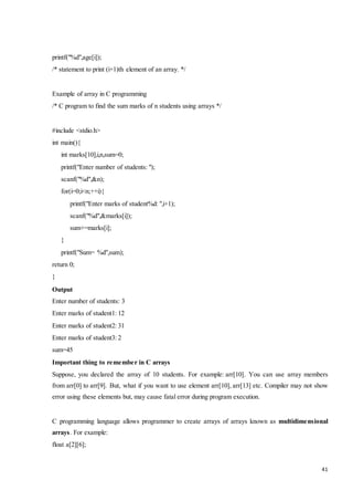 41 
printf("%d",age[i]); 
/* statement to print (i+1)th element of an array. */ 
Example of array in C programming 
/* C program to find the sum marks of n students using arrays */ 
#include <stdio.h> 
int main(){ 
int marks[10],i,n,sum=0; 
printf("Enter number of students: "); 
scanf("%d",&n); 
for(i=0;i<n;++i){ 
printf("Enter marks of student%d: ",i+1); 
scanf("%d",&marks[i]); 
sum+=marks[i]; 
} 
printf("Sum= %d",sum); 
return 0; 
} 
Output 
Enter number of students: 3 
Enter marks of student1: 12 
Enter marks of student2: 31 
Enter marks of student3: 2 
sum=45 
Important thing to remember in C arrays 
Suppose, you declared the array of 10 students. For example: arr[10]. You can use array members 
from arr[0] to arr[9]. But, what if you want to use element arr[10], arr[13] etc. Compiler may not show 
error using these elements but, may cause fatal error during program execution. 
C programming language allows programmer to create arrays of arrays known as multidimensional 
arrays. For example: 
float a[2][6]; 
 