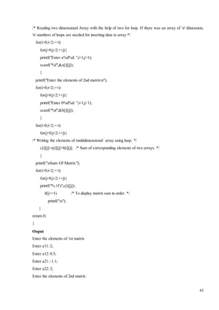 /* Reading two dimensional Array with the help of two for loop. If there was an array of 'n' dimension, 
'n' numbers of loops are needed for inserting data to array.*/ 
for(i=0;i<2;++i) 
43 
for(j=0;j<2;++j){ 
printf("Enter a%d%d: ",i+1,j+1); 
scanf("%f",&a[i][j]); 
} 
printf("Enter the elements of 2nd matrixn"); 
for(i=0;i<2;++i) 
for(j=0;j<2;++j){ 
printf("Enter b%d%d: ",i+1,j+1); 
scanf("%f",&b[i][j]); 
} 
for(i=0;i<2;++i) 
for(j=0;j<2;++j){ 
/* Writing the elements of multidimensional array using loop. */ 
c[i][j]=a[i][j]+b[i][j]; /* Sum of corresponding elements of two arrays. */ 
} 
printf("nSum Of Matrix:"); 
for(i=0;i<2;++i) 
for(j=0;j<2;++j){ 
printf("%.1ft",c[i][j]); 
if(j==1) /* To display matrix sum in order. */ 
printf("n"); 
} 
return 0; 
} 
Ouput 
Enter the elements of 1st matrix 
Enter a11: 2; 
Enter a12: 0.5; 
Enter a21: -1.1; 
Enter a22: 2; 
Enter the elements of 2nd matrix 
 