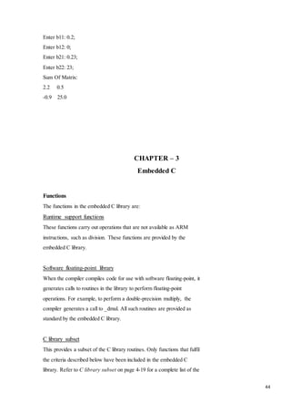 44 
Enter b11: 0.2; 
Enter b12: 0; 
Enter b21: 0.23; 
Enter b22: 23; 
Sum Of Matrix: 
2.2 0.5 
-0.9 25.0 
CHAPTER – 3 
Embedded C 
Functions 
The functions in the embedded C library are: 
Runtime support functions 
These functions carry out operations that are not available as ARM 
instructions, such as division. These functions are provided by the 
embedded C library. 
Software floating-point library 
When the compiler compiles code for use with software floating-point, it 
generates calls to routines in the library to perform floating-point 
operations. For example, to perform a double-precision multiply, the 
compiler generates a call to _dmul. All such routines are provided as 
standard by the embedded C library. 
C library subset 
This provides a subset of the C library routines. Only functions that fulfil 
the criteria described below have been included in the embedded C 
library. Refer to C library subset on page 4-19 for a complete list of the 
 