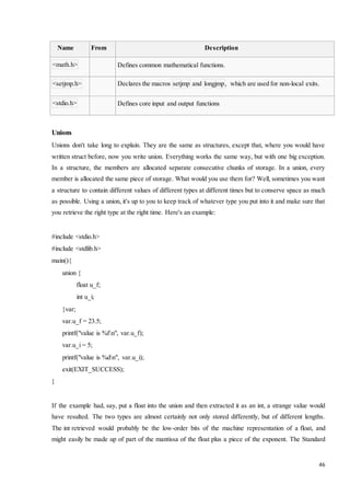 46 
Name From Description 
<math.h> 
Defines common mathematical functions. 
<setjmp.h> 
Declares the macros setjmp and longjmp, which are used for non-local exits. 
<stdio.h> 
Defines core input and output functions 
Unions 
Unions don't take long to explain. They are the same as structures, except that, where you would have 
written struct before, now you write union. Everything works the same way, but with one big exception. 
In a structure, the members are allocated separate consecutive chunks of storage. In a union, every 
member is allocated the same piece of storage. What would you use them for? Well, sometimes you want 
a structure to contain different values of different types at different times but to conserve space as much 
as possible. Using a union, it's up to you to keep track of whatever type you put into it and make sure that 
you retrieve the right type at the right time. Here's an example: 
#include <stdio.h> 
#include <stdlib.h> 
main(){ 
union { 
float u_f; 
int u_i; 
}var; 
var.u_f = 23.5; 
printf("value is %fn", var.u_f); 
var.u_i = 5; 
printf("value is %dn", var.u_i); 
exit(EXIT_SUCCESS); 
} 
If the example had, say, put a float into the union and then extracted it as an int, a strange value would 
have resulted. The two types are almost certainly not only stored differently, but of different lengths. 
The int retrieved would probably be the low-order bits of the machine representation of a float, and 
might easily be made up of part of the mantissa of the float plus a piece of the exponent. The Standard 
 
