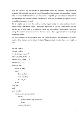 says that if you do this, the behaviour is implementation defined (not undefined). The behaviour is 
defined by the Standard in one case: if some of the members of a union are structures with a ‘common 
initial sequence’ (the first members of each structure have compatible type and in the case of bitfields are 
the same length), and the union currently contains one of them, then the common initial part of each can 
be used interchangeably. Oh good. 
The C compiler does no more than work out what the biggest member in a union can be and allocates 
enough storage (appropriately aligned if necessary). In particular, no checking is done to make sure that 
the right sort of use is made of the members. That is your task, and you'll soon find out if you get it 
wrong. The members of a union all start at the same address—there is guaranteed to be no padding in 
front of any of them. 
The most common way of remembering what is in a union is to embed it in a structure, with another 
member of the structure used to indicate the type of thing currently in the union. Here is how it might be 
used: 
47 
#include <stdio.h> 
#include <stdlib.h> 
/* code for types in union */ 
#define FLOAT_TYPE 1 
#define CHAR_TYPE 2 
#define INT_TYPE 3 
struct var_type{ 
int type_in_union; 
union{ 
float un_float; 
char un_char; 
int un_int; 
}vt_un; 
}var_type; 
void 
print_vt(void){ 
switch(var_type.type_in_union){ 
default: 
printf("Unknown type in unionn"); 
break; 
case FLOAT_TYPE: 
 