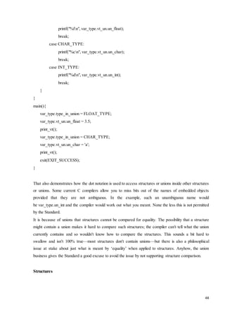 48 
printf("%fn", var_type.vt_un.un_float); 
break; 
case CHAR_TYPE: 
printf("%cn", var_type.vt_un.un_char); 
break; 
case INT_TYPE: 
printf("%dn", var_type.vt_un.un_int); 
break; 
} 
} 
main(){ 
var_type.type_in_union = FLOAT_TYPE; 
var_type.vt_un.un_float = 3.5; 
print_vt(); 
var_type.type_in_union = CHAR_TYPE; 
var_type.vt_un.un_char = 'a'; 
print_vt(); 
exit(EXIT_SUCCESS); 
} 
That also demonstrates how the dot notation is used to access structures or unions inside other structures 
or unions. Some current C compilers allow you to miss bits out of the names of embedded objects 
provided that they are not ambiguous. In the example, such an unambiguous name would 
be var_type.un_int and the compiler would work out what you meant. None the less this is not permitted 
by the Standard. 
It is because of unions that structures cannot be compared for equality. The possibility that a structure 
might contain a union makes it hard to compare such structures; the compiler can't tell what the union 
currently contains and so wouldn't know how to compare the structures. This sounds a bit hard to 
swallow and isn't 100% true—most structures don't contain unions—but there is also a philosophical 
issue at stake about just what is meant by ‘equality’ when applied to structures. Anyhow, the union 
business gives the Standard a good excuse to avoid the issue by not supporting structure comparison. 
Structures 
 