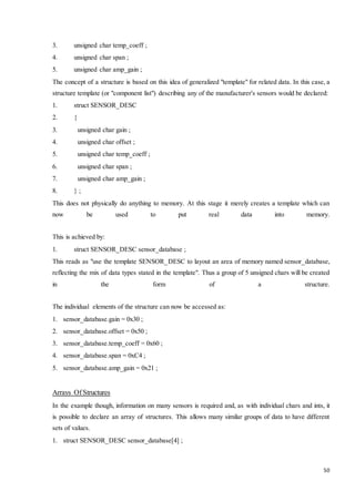 50 
3. unsigned char temp_coeff ; 
4. unsigned char span ; 
5. unsigned char amp_gain ; 
The concept of a structure is based on this idea of generalized "template" for related data. In this case, a 
structure template (or "component list") describing any of the manufacturer's sensors would be declared: 
1. struct SENSOR_DESC 
2. { 
3. unsigned char gain ; 
4. unsigned char offset ; 
5. unsigned char temp_coeff ; 
6. unsigned char span ; 
7. unsigned char amp_gain ; 
8. } ; 
This does not physically do anything to memory. At this stage it merely creates a template which can 
now be used to put real data into memory. 
This is achieved by: 
1. struct SENSOR_DESC sensor_database ; 
This reads as "use the template SENSOR_DESC to layout an area of memory named sensor_database, 
reflecting the mix of data types stated in the template". Thus a group of 5 unsigned chars will be created 
in the form of a structure. 
The individual elements of the structure can now be accessed as: 
1. sensor_database.gain = 0x30 ; 
2. sensor_database.offset = 0x50 ; 
3. sensor_database.temp_coeff = 0x60 ; 
4. sensor_database.span = 0xC4 ; 
5. sensor_database.amp_gain = 0x21 ; 
Arrays Of Structures 
In the example though, information on many sensors is required and, as with individual chars and ints, it 
is possible to declare an array of structures. This allows many similar groups of data to have different 
sets of values. 
1. struct SENSOR_DESC sensor_database[4] ; 
 